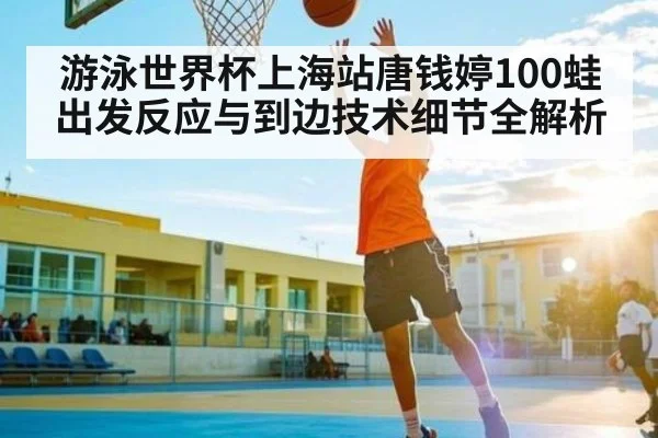 游泳世界杯上海站唐钱婷100蛙出发反应与到边技术细节全解析
