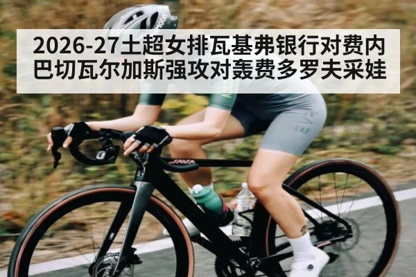 2026-27土超女排瓦基弗银行对费内巴切瓦尔加斯强攻对轰费多罗夫采娃